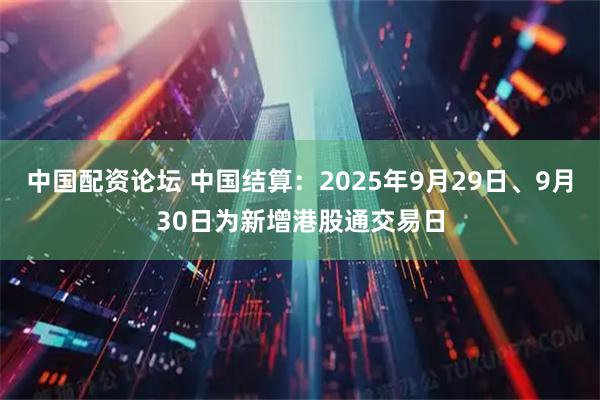 中国配资论坛 中国结算：2025年9月29日、9月30日为新增港股通交易日