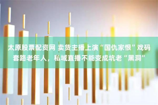 太原股票配资网 卖货主播上演“国仇家恨”戏码套路老年人，私域直播不能变成坑老“黑洞”