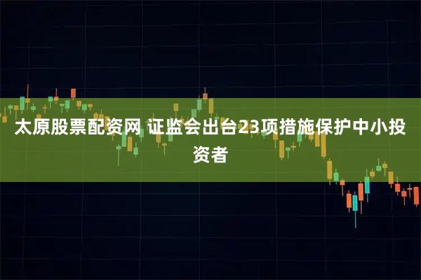 太原股票配资网 证监会出台23项措施保护中小投资者