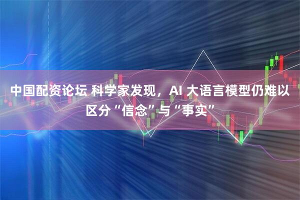 中国配资论坛 科学家发现，AI 大语言模型仍难以区分“信念”与“事实”