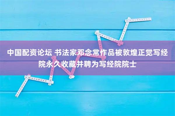 中国配资论坛 书法家邓念常作品被敦煌正觉写经院永久收藏并聘为写经院院士