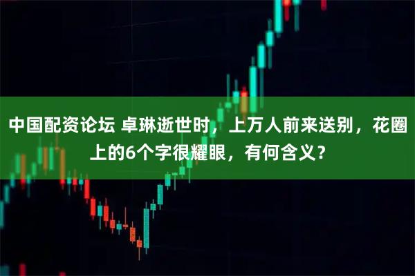中国配资论坛 卓琳逝世时，上万人前来送别，花圈上的6个字很耀眼，有何含义？