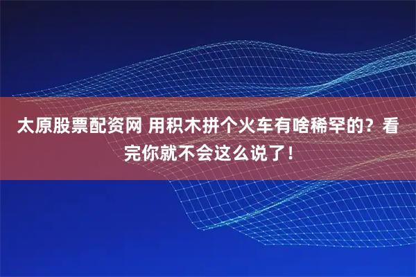 太原股票配资网 用积木拼个火车有啥稀罕的？看完你就不会这么说了！
