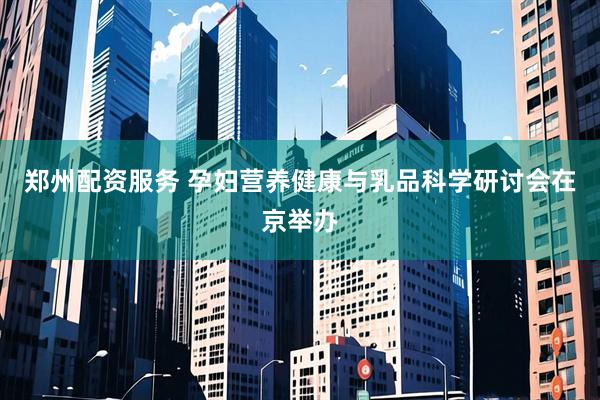 郑州配资服务 孕妇营养健康与乳品科学研讨会在京举办