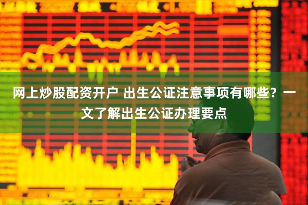 网上炒股配资开户 出生公证注意事项有哪些？一文了解出生公证办理要点