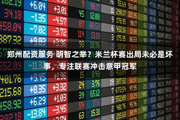 郑州配资服务 明智之举？米兰杯赛出局未必是坏事，专注联赛冲击意甲冠军