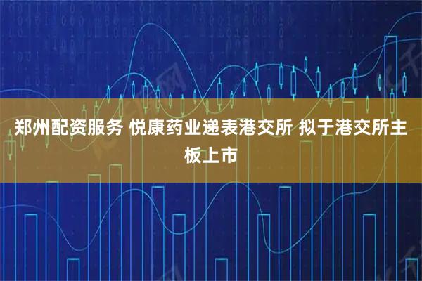 郑州配资服务 悦康药业递表港交所 拟于港交所主板上市