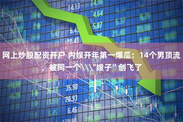 网上炒股配资开户 内娱开年第一爆瓜：14个男顶流，被同一个\＂嫂子”创飞了