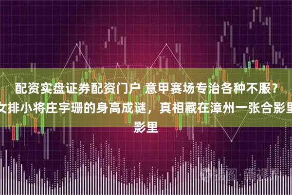 配资实盘证券配资门户 意甲赛场专治各种不服？女排小将庄宇珊的身高成谜，真相藏在漳州一张合影里