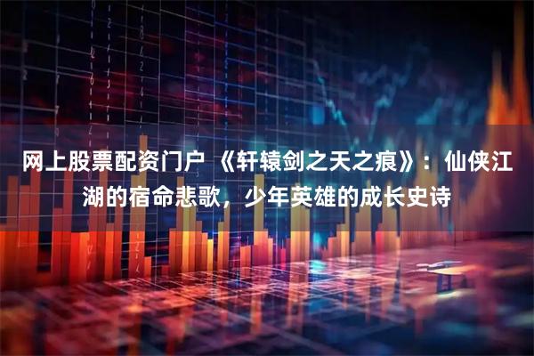 网上股票配资门户 《轩辕剑之天之痕》：仙侠江湖的宿命悲歌，少年英雄的成长史诗