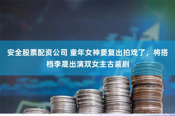 安全股票配资公司 童年女神要复出拍戏了，将搭档李晟出演双女主古装剧