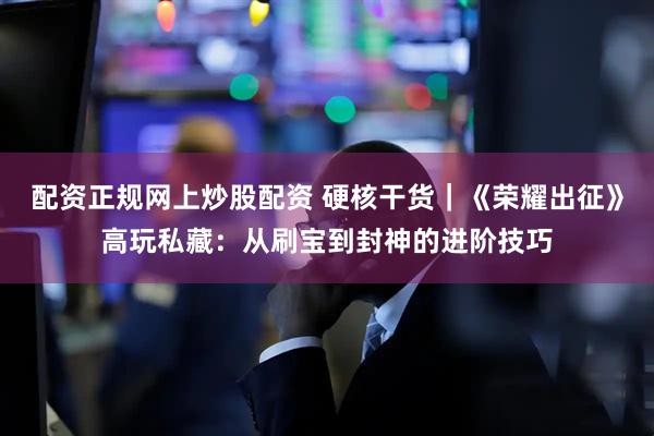 配资正规网上炒股配资 硬核干货｜《荣耀出征》高玩私藏：从刷宝到封神的进阶技巧