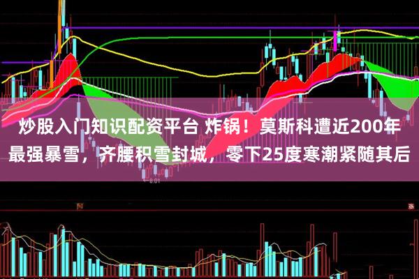 炒股入门知识配资平台 炸锅！莫斯科遭近200年最强暴雪，齐腰积雪封城，零下25度寒潮紧随其后