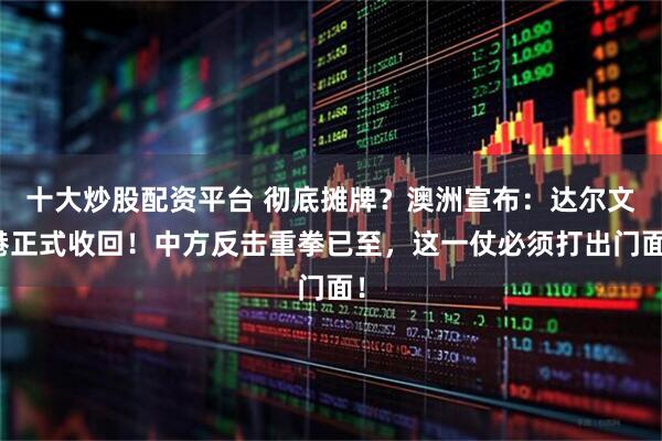 十大炒股配资平台 彻底摊牌？澳洲宣布：达尔文港正式收回！中方反击重拳已至，这一仗必须打出门面！