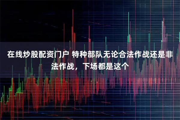 在线炒股配资门户 特种部队无论合法作战还是非法作战，下场都是这个