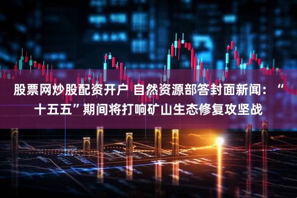 股票网炒股配资开户 自然资源部答封面新闻：“十五五”期间将打响矿山生态修复攻坚战