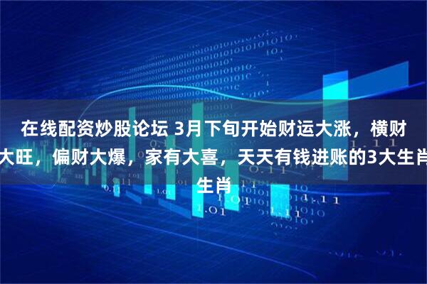 在线配资炒股论坛 3月下旬开始财运大涨，横财大旺，偏财大爆，家有大喜，天天有钱进账的3大生肖