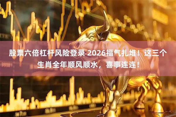 股票六倍杠杆风险登录 2026福气扎堆！这三个生肖全年顺风顺水，喜事连连！