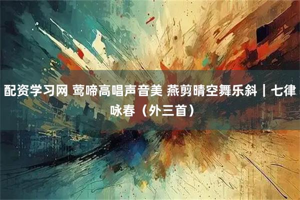 配资学习网 莺啼高唱声音美 燕剪晴空舞乐斜｜七律 咏春（外三首）